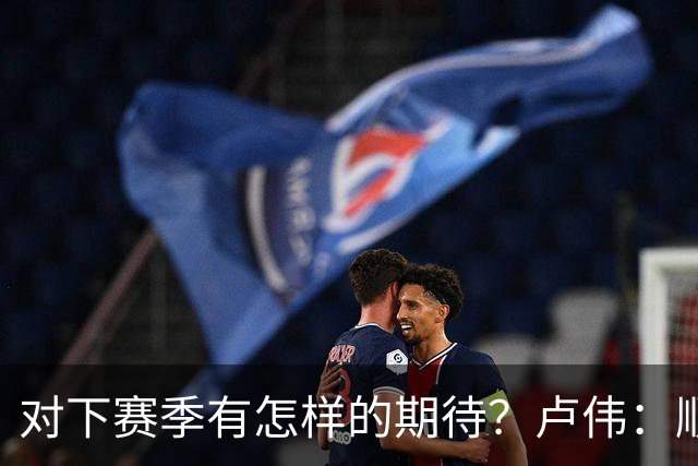 对下赛季有怎样的期待？卢伟：顺其自然 我们还有很大提升空间